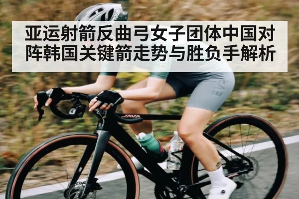 亚运射箭反曲弓女子团体中国对阵韩国关键箭走势与胜负手解析（Kaiyun）